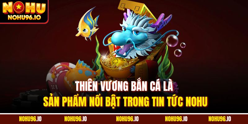Thiên vương bắn cá là sản phẩm nổi bật trong tin tức Nohu
