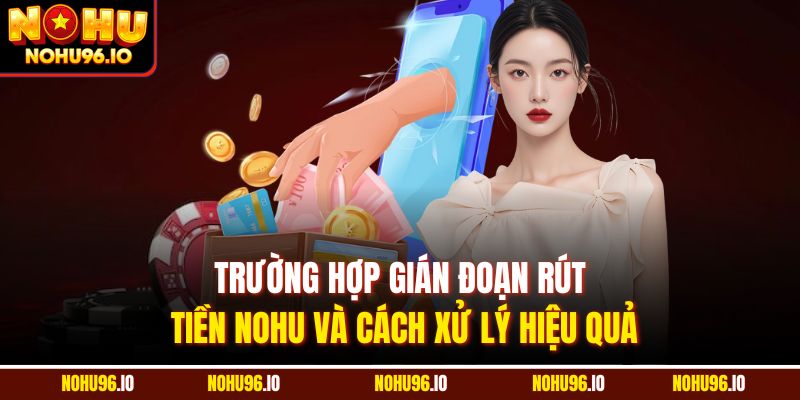 Trường hợp gián đoạn rút tiền Nohu và cách xử lý hiệu quả